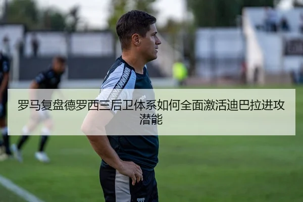 罗马复盘德罗西三后卫体系如何全面激活迪巴拉进攻潜能