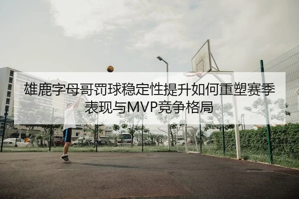 雄鹿字母哥罚球稳定性提升如何重塑赛季表现与MVP竞争格局