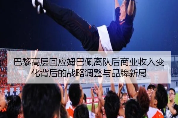 巴黎高层回应姆巴佩离队后商业收入变化背后的战略调整与品牌新局