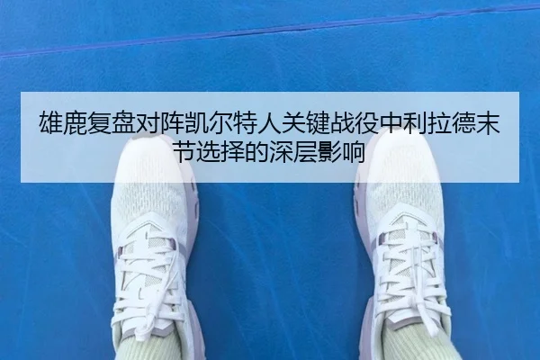 雄鹿复盘对阵凯尔特人关键战役中利拉德末节选择的深层影响